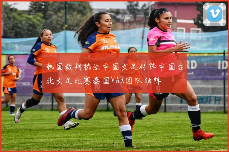 韩国裁判执法中国女足对阵中国台北女足比赛泰国VAR团队助阵