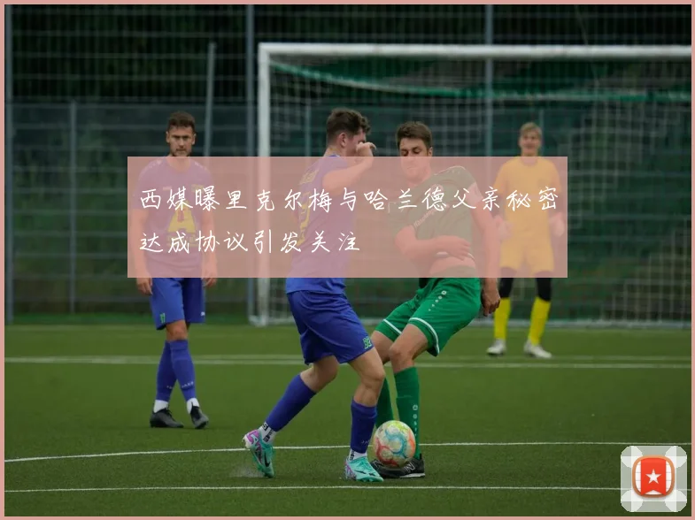 西媒曝里克尔梅与哈兰德父亲秘密达成协议引发关注