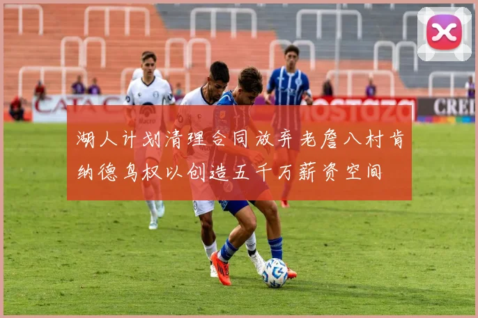 湖人计划清理合同放弃老詹八村肯纳德鸟权以创造五千万薪资空间