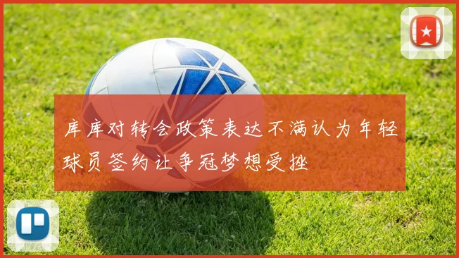 库库对转会政策表达不满认为年轻球员签约让争冠梦想受挫