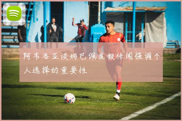 阿韦洛亚谈姆巴佩度假传闻强调个人选择的重要性