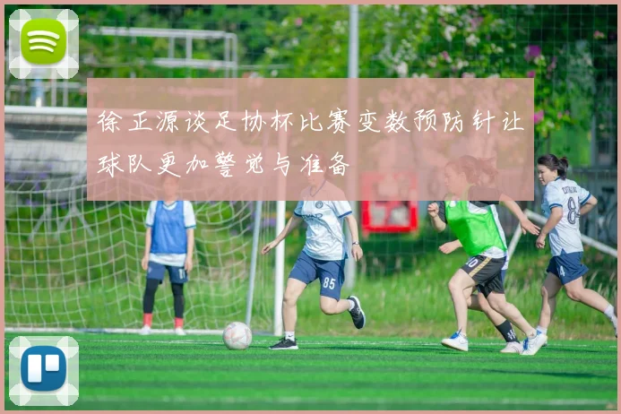 徐正源谈足协杯比赛变数预防针让球队更加警觉与准备