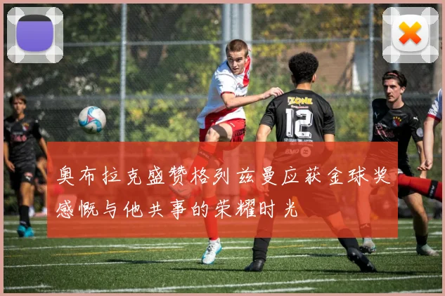 奥布拉克盛赞格列兹曼应获金球奖感慨与他共事的荣耀时光
