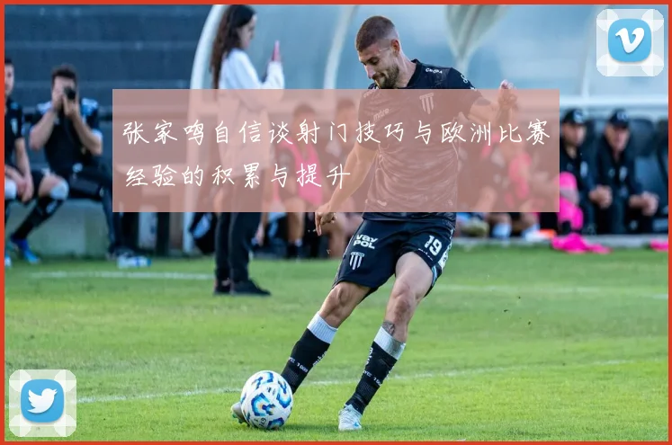 张家鸣自信谈射门技巧与欧洲比赛经验的积累与提升