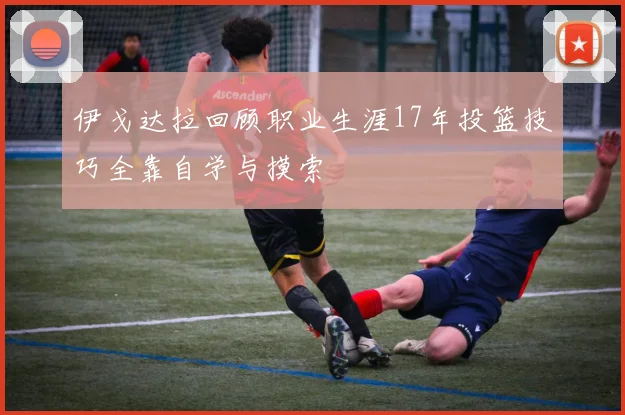 伊戈达拉回顾职业生涯17年投篮技巧全靠自学与摸索