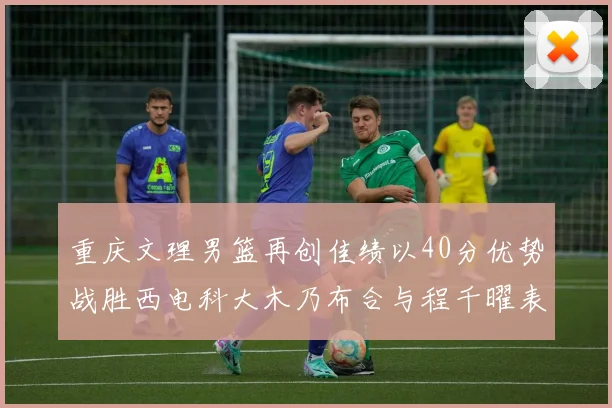 重庆文理男篮再创佳绩以40分优势战胜西电科大木乃布合与程千曜表现出色