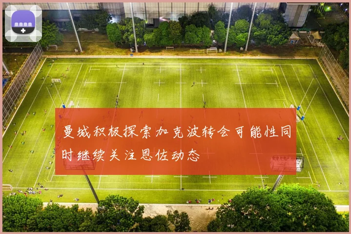 曼城积极探索加克波转会可能性同时继续关注恩佐动态