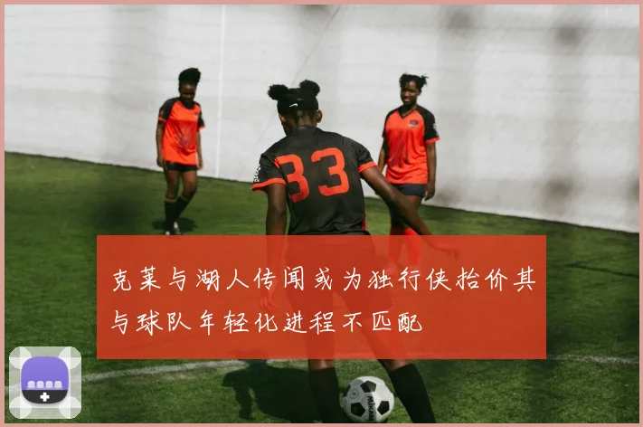 克莱与湖人传闻或为独行侠抬价其与球队年轻化进程不匹配