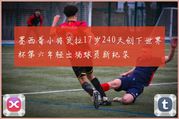 墨西哥小将莫拉17岁240天创下世界杯第六年轻出场球员新纪录