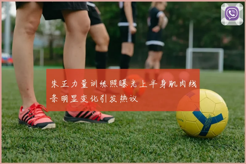 朱正力量训练照曝光上半身肌肉线条明显变化引发热议
