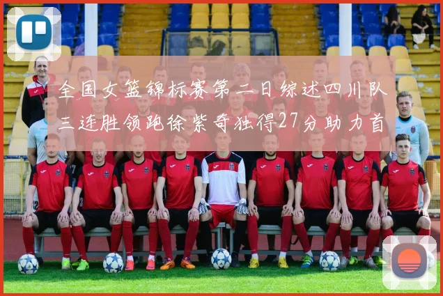 全国女篮锦标赛第二日综述四川队三连胜领跑徐紫奇独得27分助力首胜