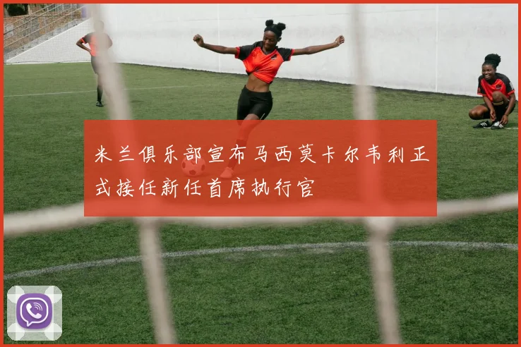 米兰俱乐部宣布马西莫卡尔韦利正式接任新任首席执行官