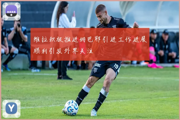 维拉积极推进姆巴耶引进工作进展顺利引发外界关注