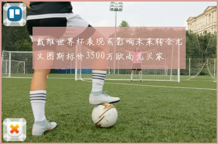 戴维世界杯表现或影响未来转会尤文图斯标价3500万欧尚无买家