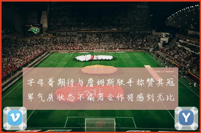 字母哥期待与詹姆斯联手称赞其冠军气质状态不减若合作将感到无比激动