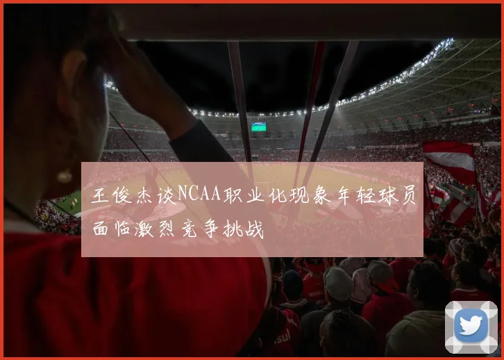 王俊杰谈NCAA职业化现象年轻球员面临激烈竞争挑战