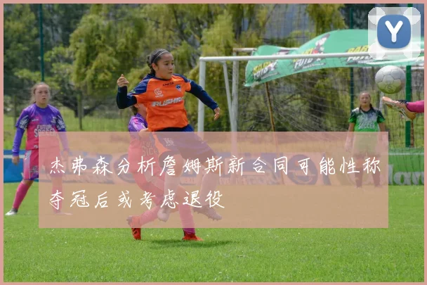 杰弗森分析詹姆斯新合同可能性称夺冠后或考虑退役
