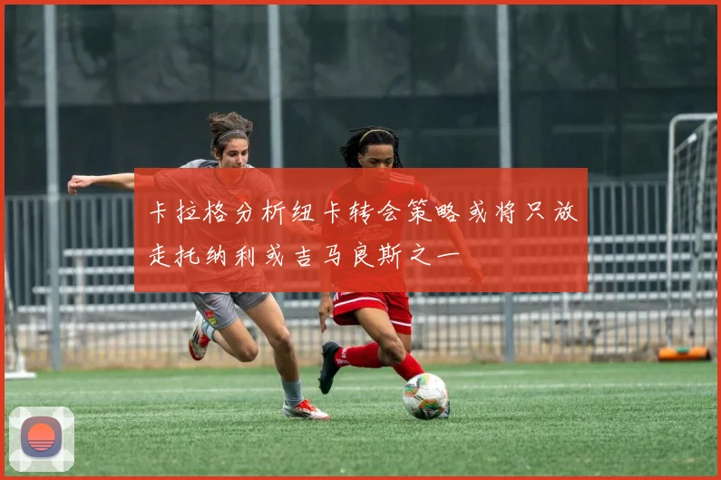 卡拉格分析纽卡转会策略或将只放走托纳利或吉马良斯之一